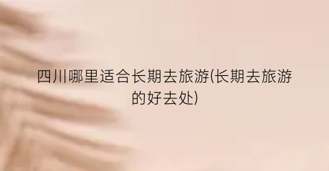 四川哪里适合长期去旅游(长期去旅游的好去处)