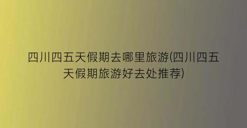 四川四五天假期去哪里旅游(四川四五天假期旅游好去处推荐)