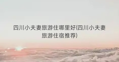 四川小夫妻旅游住哪里好(四川小夫妻旅游住宿推荐)