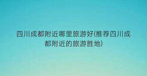 四川成都附近哪里旅游好(推荐四川成都附近的旅游胜地)