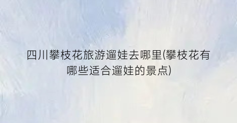 四川攀枝花旅游遛娃去哪里(攀枝花有哪些适合遛娃的景点)