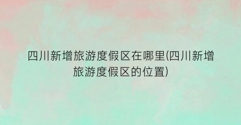 四川新增旅游度假区在哪里(四川新增旅游度假区的位置)