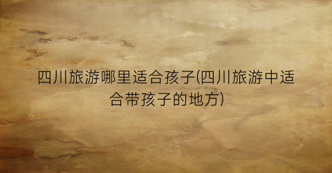 四川旅游哪里适合孩子(四川旅游中适合带孩子的地方)
