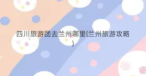 四川旅游团去兰州哪里(兰州旅游攻略)