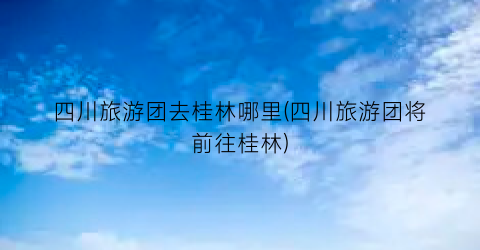 四川旅游团去桂林哪里(四川旅游团将前往桂林)