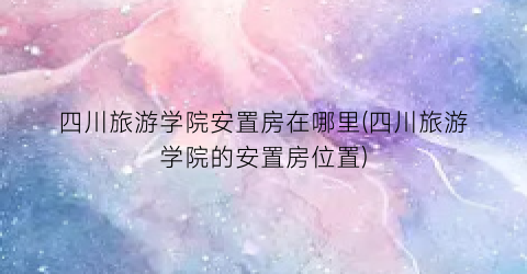 四川旅游学院安置房在哪里(四川旅游学院的安置房位置)