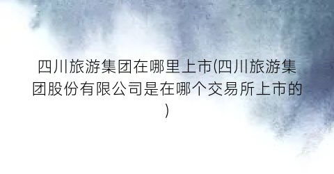 四川旅游集团在哪里上市(四川旅游集团股份有限公司是在哪个交易所上市的)