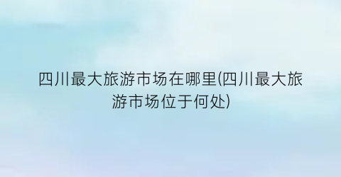 四川最大旅游市场在哪里(四川最大旅游市场位于何处)
