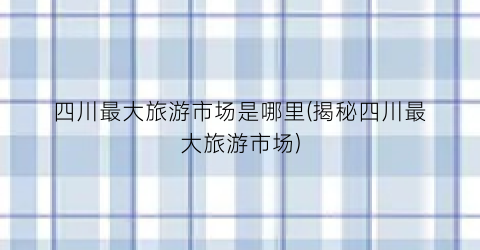 四川最大旅游市场是哪里(揭秘四川最大旅游市场)