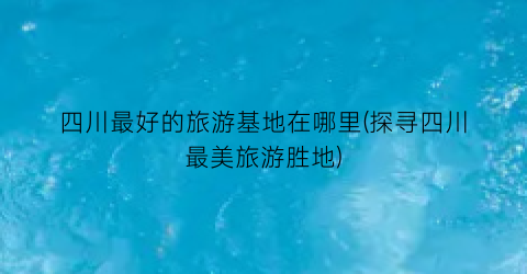 四川最好的旅游基地在哪里(探寻四川最美旅游胜地)