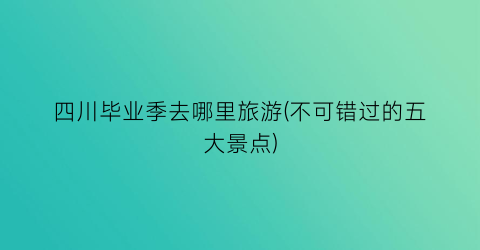 四川毕业季去哪里旅游(不可错过的五大景点)