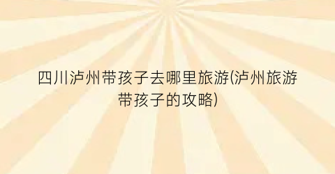 四川泸州带孩子去哪里旅游(泸州旅游带孩子的攻略)