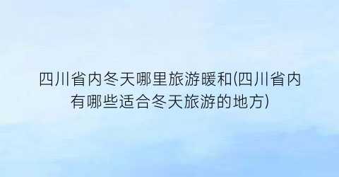 四川省内冬天哪里旅游暖和(四川省内有哪些适合冬天旅游的地方)