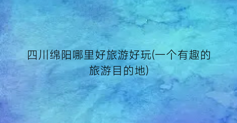 四川绵阳哪里好旅游好玩(一个有趣的旅游目的地)