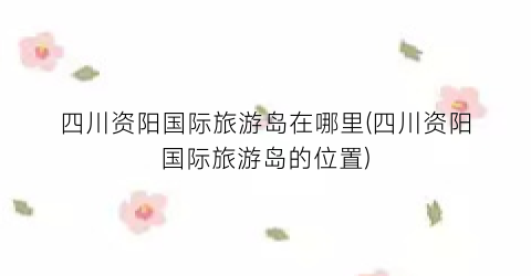 四川资阳国际旅游岛在哪里(四川资阳国际旅游岛的位置)