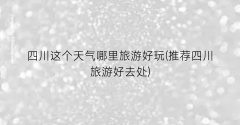四川这个天气哪里旅游好玩(推荐四川旅游好去处)