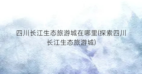 四川长江生态旅游城在哪里(探索四川长江生态旅游城)