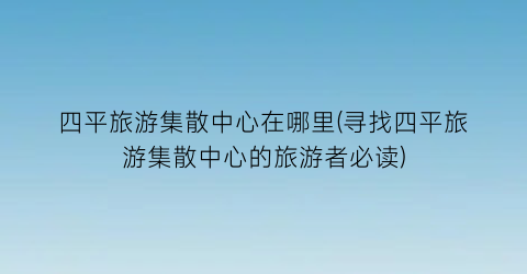 四平旅游集散中心在哪里(寻找四平旅游集散中心的旅游者必读)