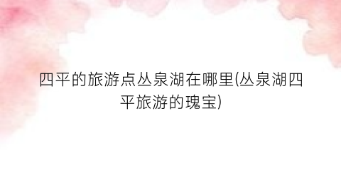 四平的旅游点丛泉湖在哪里(丛泉湖四平旅游的瑰宝)