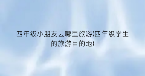 四年级小朋友去哪里旅游(四年级学生的旅游目的地)