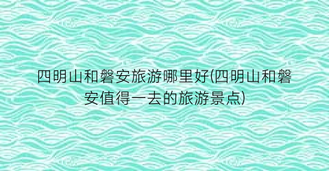 四明山和磐安旅游哪里好(四明山和磐安值得一去的旅游景点)