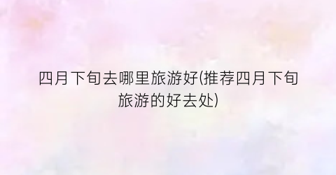 四月下旬去哪里旅游好(推荐四月下旬旅游的好去处)