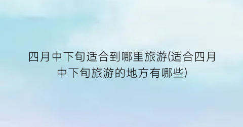 四月中下旬适合到哪里旅游(适合四月中下旬旅游的地方有哪些)