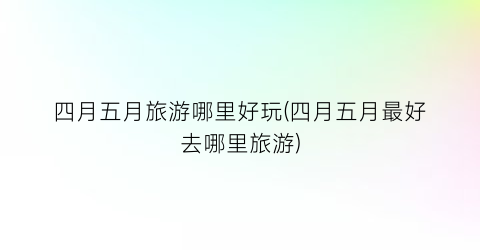 四月五月旅游哪里好玩(四月五月最好去哪里旅游)