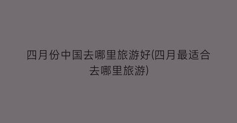 四月份中国去哪里旅游好(四月最适合去哪里旅游)