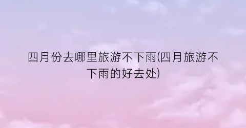 四月份去哪里旅游不下雨(四月旅游不下雨的好去处)