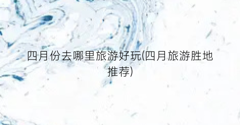 四月份去哪里旅游好玩(四月旅游胜地推荐)