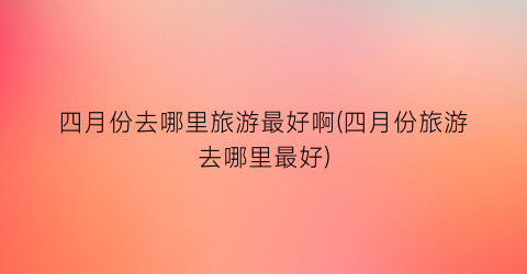 四月份去哪里旅游最好啊(四月份旅游去哪里最好)