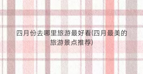 四月份去哪里旅游最好看(四月最美的旅游景点推荐)