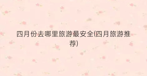 四月份去哪里旅游最安全(四月旅游推荐)