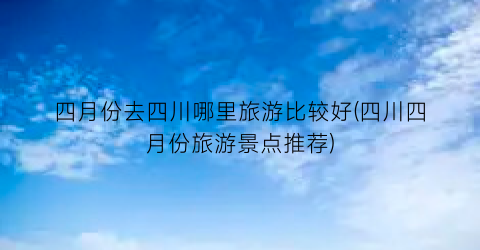 四月份去四川哪里旅游比较好(四川四月份旅游景点推荐)