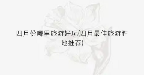 四月份哪里旅游好玩(四月最佳旅游胜地推荐)