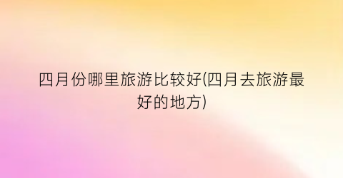 四月份哪里旅游比较好(四月去旅游最好的地方)