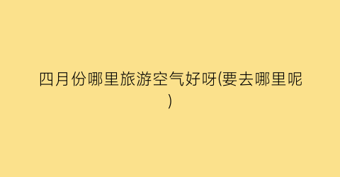 四月份哪里旅游空气好呀(要去哪里呢)