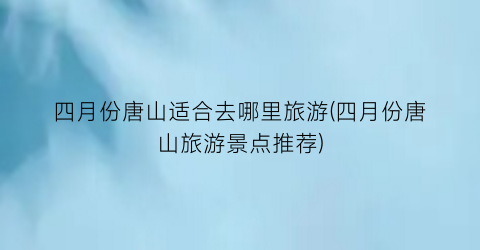 四月份唐山适合去哪里旅游(四月份唐山旅游景点推荐)