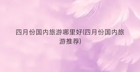 四月份国内旅游哪里好(四月份国内旅游推荐)
