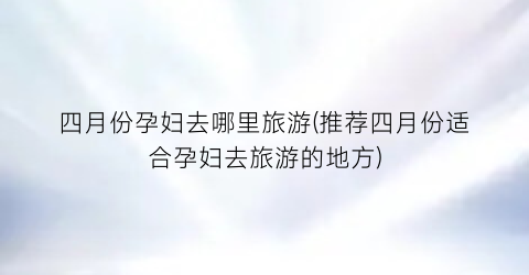 四月份孕妇去哪里旅游(推荐四月份适合孕妇去旅游的地方)