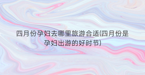 四月份孕妇去哪里旅游合适(四月份是孕妇出游的好时节)