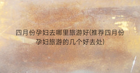 四月份孕妇去哪里旅游好(推荐四月份孕妇旅游的几个好去处)