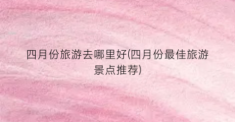 四月份旅游去哪里好(四月份最佳旅游景点推荐)