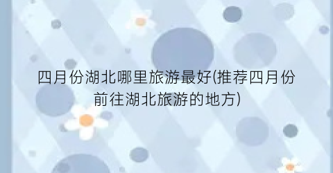 四月份湖北哪里旅游最好(推荐四月份前往湖北旅游的地方)