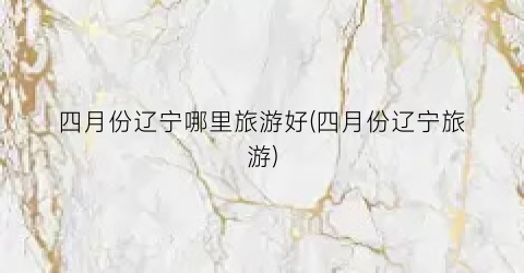 四月份辽宁哪里旅游好(四月份辽宁旅游)