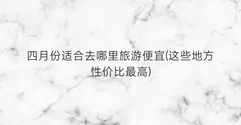 四月份适合去哪里旅游便宜(这些地方性价比最高)