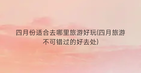 四月份适合去哪里旅游好玩(四月旅游不可错过的好去处)