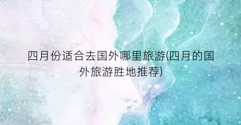 四月份适合去国外哪里旅游(四月的国外旅游胜地推荐)