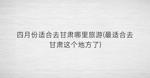 四月份适合去甘肃哪里旅游(最适合去甘肃这个地方了)